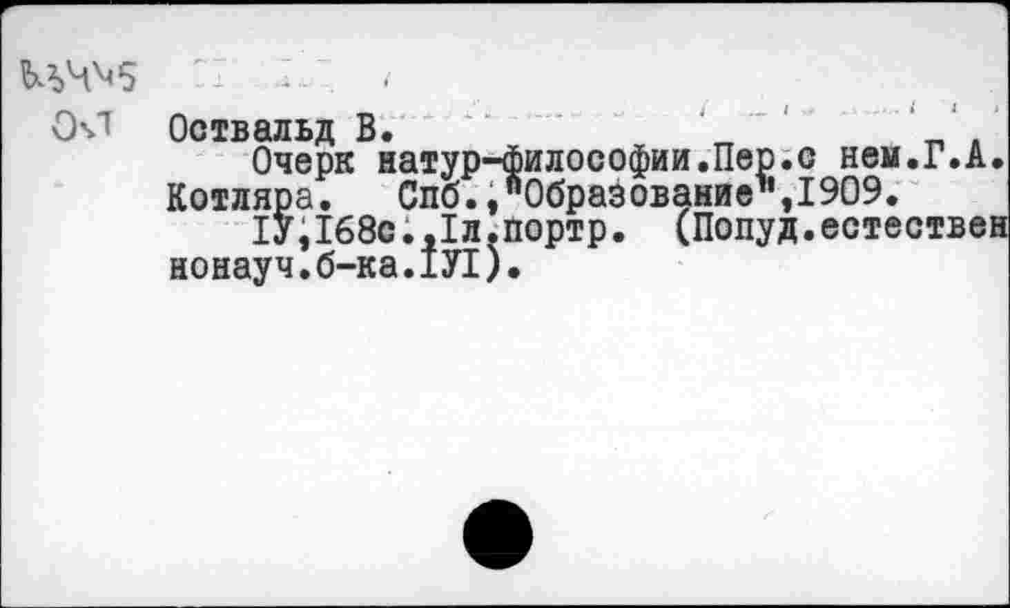 ﻿<
СМ Оствальд В.
Очерк натур-философии.Пер.с нен.Г.А Котляра. Слб. ."Образование1', 1909.
1У,168с.,1л.портр. (Попуд.естестве нонауч.б-ка.1У1).